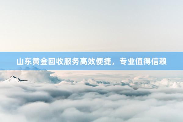 山东黄金回收服务高效便捷，专业值得信赖