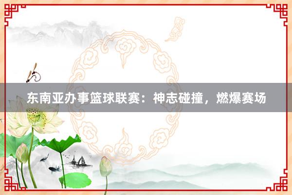 东南亚办事篮球联赛：神志碰撞，燃爆赛场